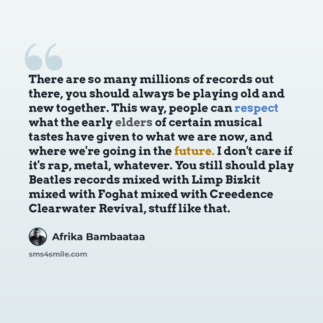 “There are so many millions of records out there, you should always be playing old and new together. This way, people can respect what the early elders of certain musical tastes have given to what we are now, and where we're going in the future. I don't care if it's rap, metal, whatever. You still…” quote by Afrika Bambaataa