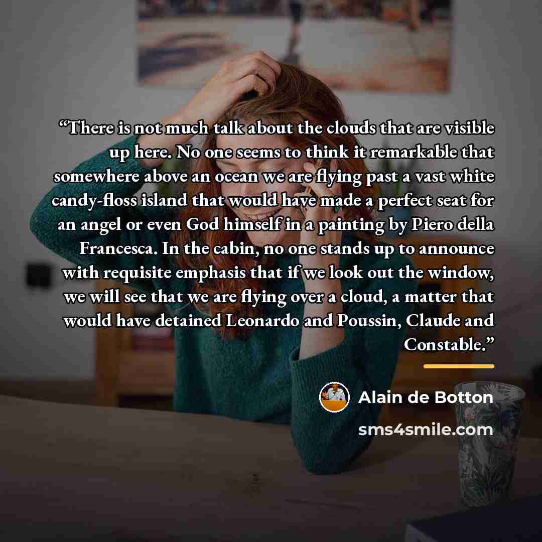 “There is not much talk about the clouds that are visible up here. No one seems to think it remarkable that somewhere above an ocean we are flying past a vast white candy-floss island that would have made a perfect seat for an angel or even God himself in a painting by Piero della Francesca. In the…” quote by Alain de Botton