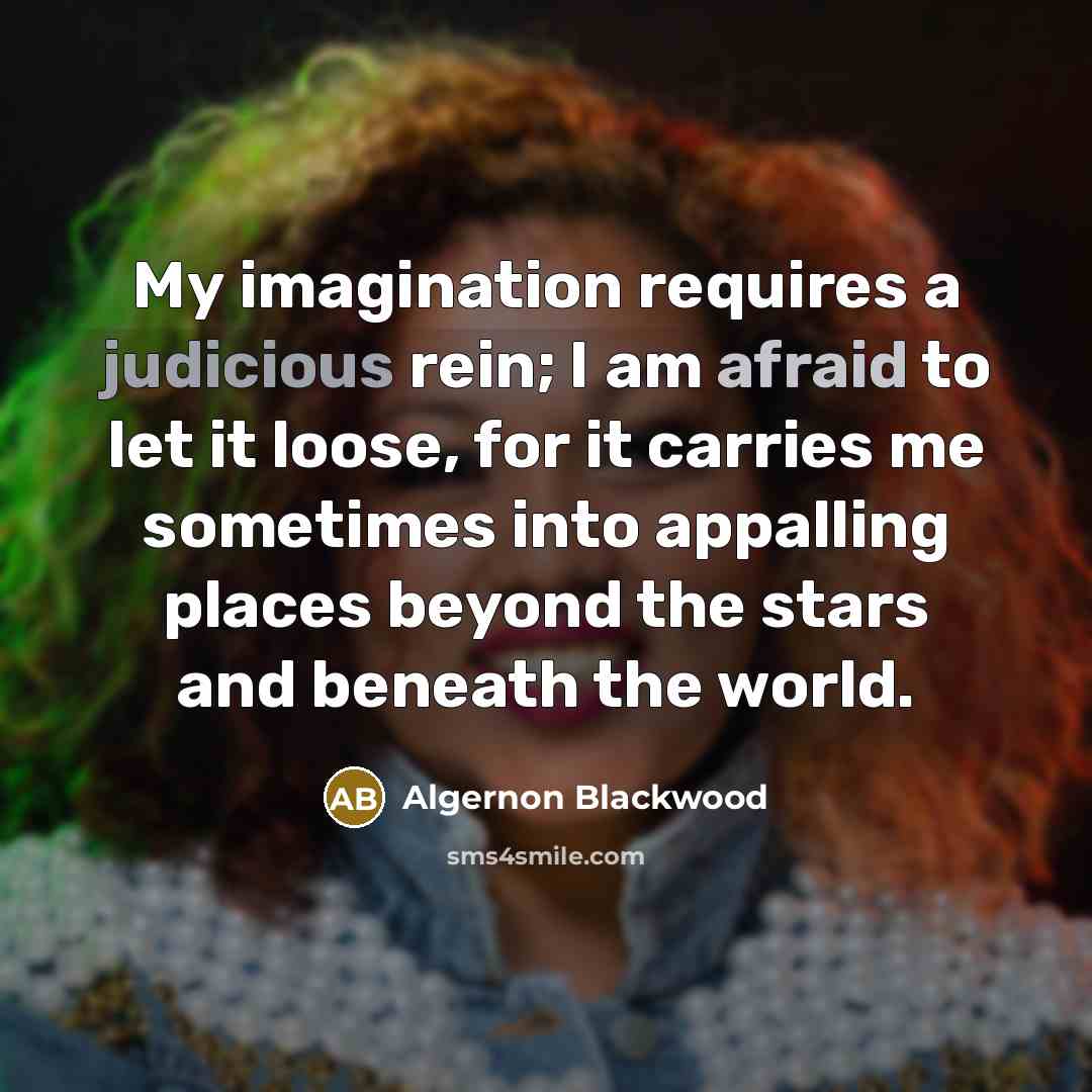 “My imagination requires a judicious rein; I am afraid to let it loose, for it carries me sometimes into appalling places beyond the stars and beneath the world.” quote by Algernon Blackwood