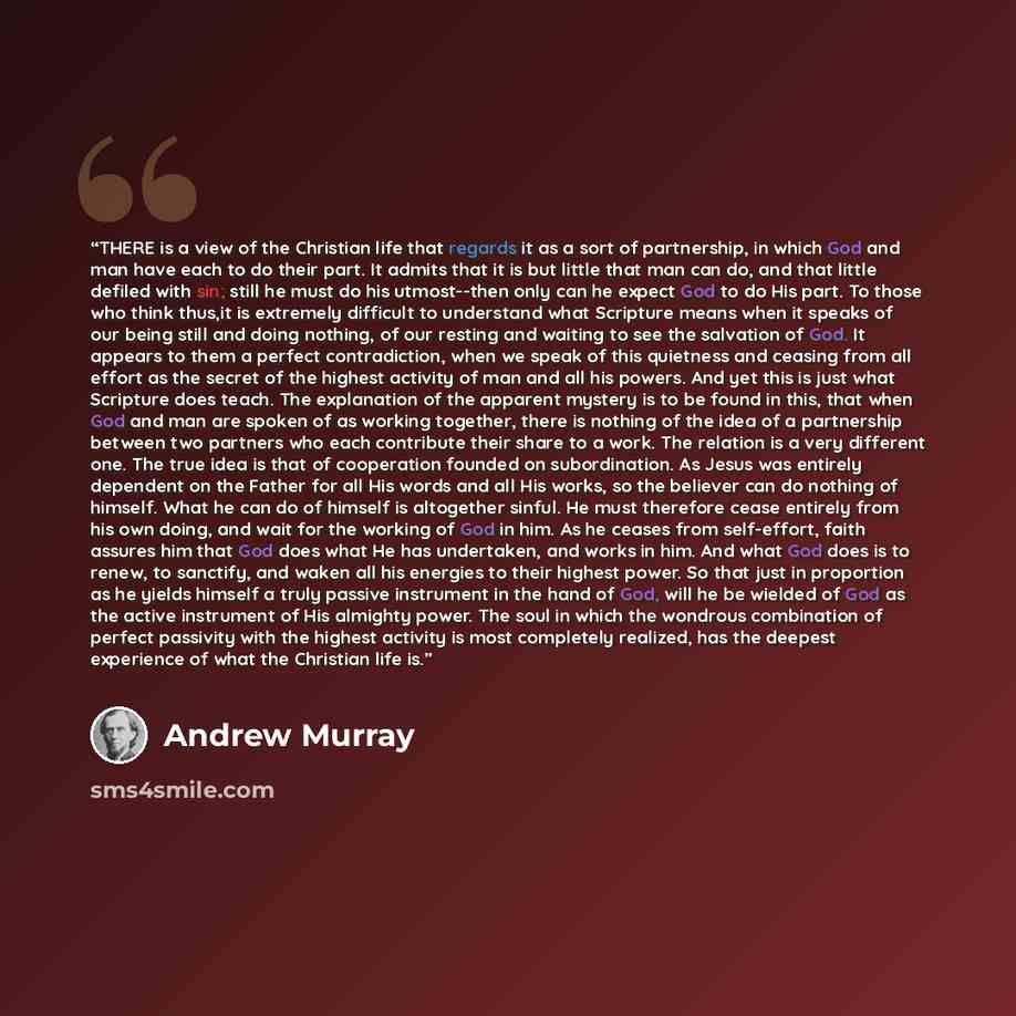 “THERE is a view of the Christian life that regards it as a sort of partnership, in which God and man have each to do their part. It admits that it is but little that man can do, and that little defiled with sin; still he must do his utmost--then only can he expect God to do His part. To those who…” quote by Andrew Murray