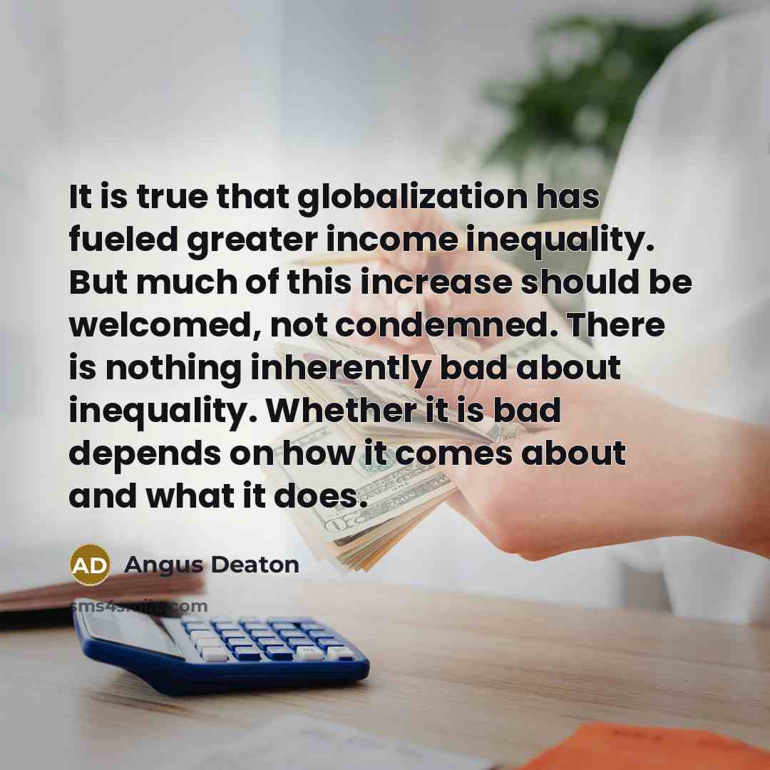 “It is true that globalization has fueled greater income inequality. But much of this increase should be welcomed, not condemned. There is nothing inherently bad about inequality. Whether it is bad depends on how it comes about and what it does.” quote by Angus Deaton