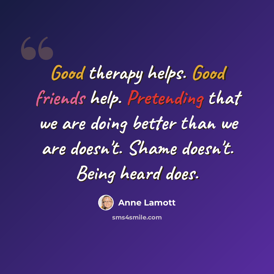 “Good therapy helps. Good friends help. Pretending that we are doing better than we are doesn't. Shame doesn't. Being heard does.” quote by Anne Lamott