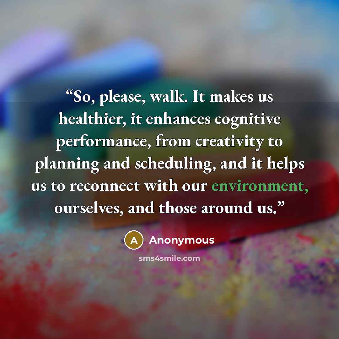 “So, please, walk. It makes us healthier, it enhances cognitive performance, from creativity to planning and scheduling, and it helps us to reconnect with our environment, ourselves, and those around us.” quote by Anonymous