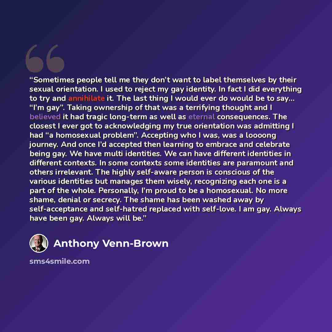“Sometimes people tell me they don’t want to label themselves by their sexual orientation. I used to reject my gay identity. In fact I did everything to try and annihilate it. The last thing I would ever do would be to say… “I’m gay”. Taking ownership of that was a terrifying thought and I believed…” quote by Anthony Venn-Brown