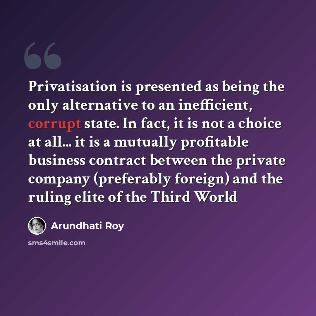 “Privatisation is presented as being the only alternative to an inefficient, corrupt state. In fact, it is not a choice at all... it is a mutually profitable business contract between the private company (preferably foreign) and the ruling elite of the Third World” quote by Arundhati Roy