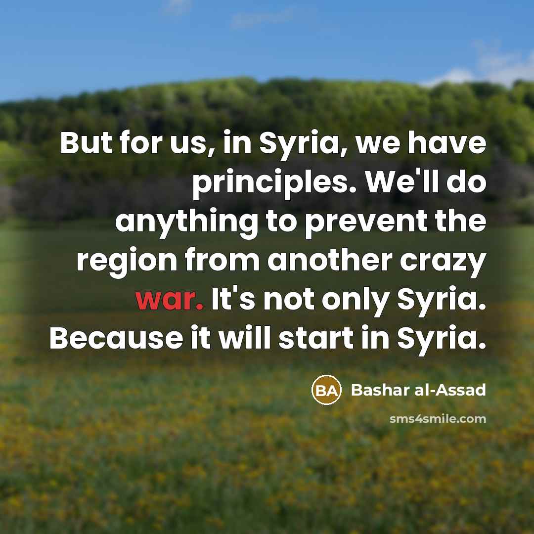 “But for us, in Syria, we have principles. We'll do anything to prevent the region from another crazy war. It's not only Syria. Because it will start in Syria.” quote by Bashar al-Assad