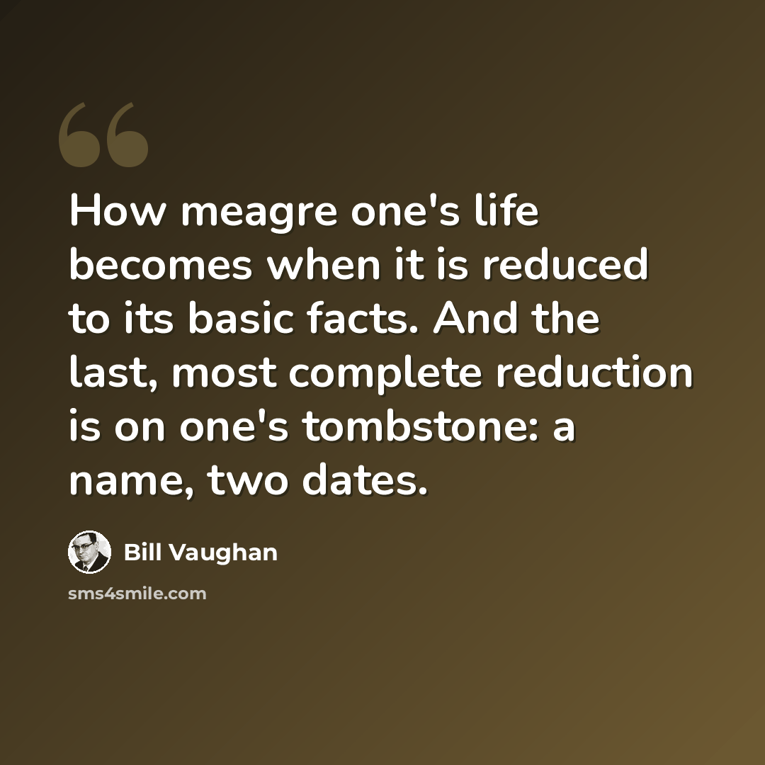“How meagre one's life becomes when it is reduced to its basic facts. And the last, most complete reduction is on one's tombstone: a name, two dates.” quote by Bill Vaughan