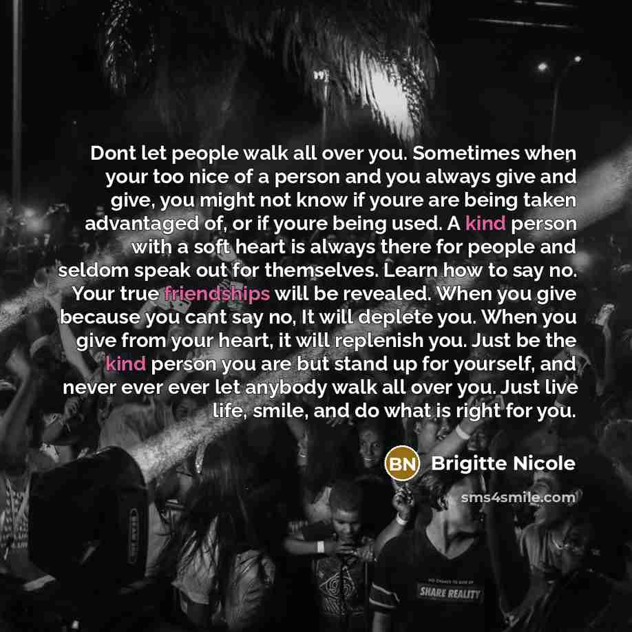 “Dont let people walk all over you. Sometimes when your too nice of a person and you always give and give, you might not know if youre are being taken advantaged of, or if youre being used. A kind person with a soft heart is always there for people and seldom speak out for themselves. Learn how to…” quote by Brigitte Nicole