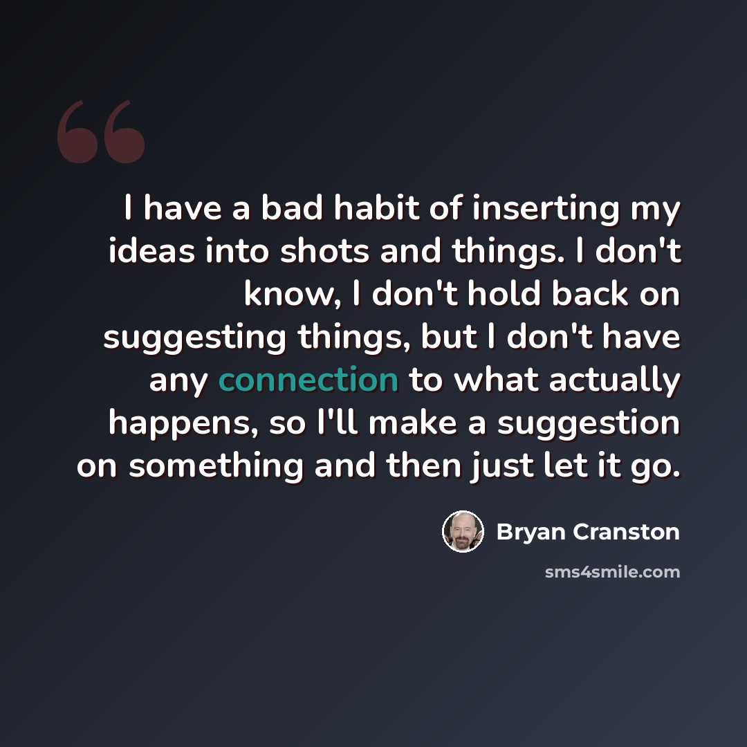 “I have a bad habit of inserting my ideas into shots and things. I don't know, I don't hold back on suggesting things, but I don't have any connection to what actually happens, so I'll make a suggestion on something and then just let it go.” quote by Bryan Cranston