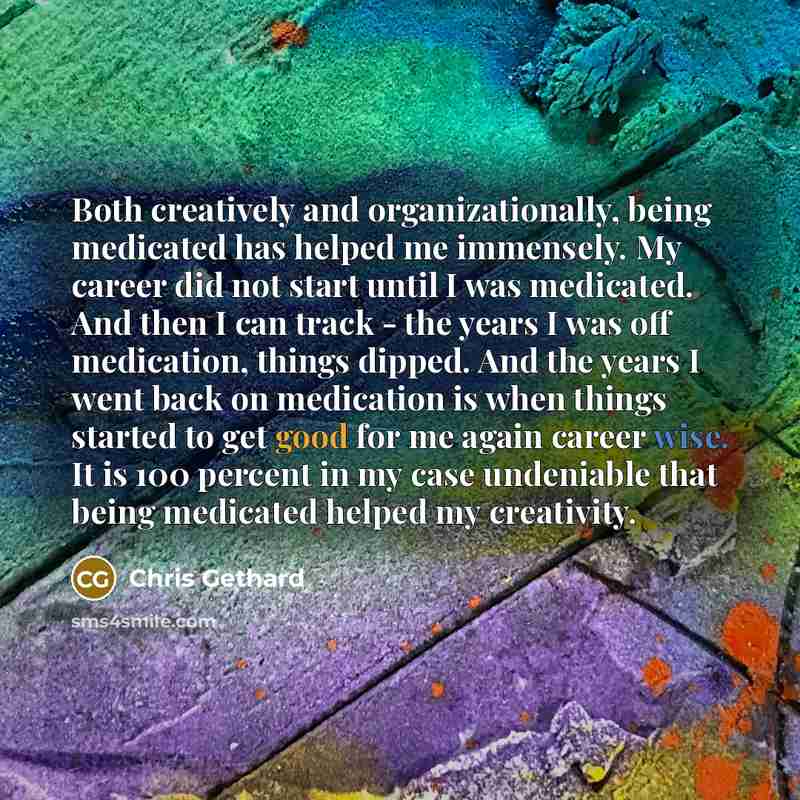 “Both creatively and organizationally, being medicated has helped me immensely. My career did not start until I was medicated. And then I can track - the years I was off medication, things dipped. And the years I went back on medication is when things started to get good for me again career wise…” quote by Chris Gethard