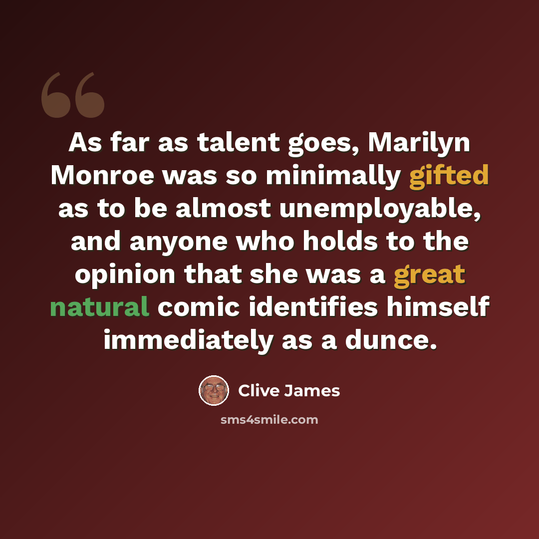 “As far as talent goes, Marilyn Monroe was so minimally gifted as to be almost unemployable, and anyone who holds to the opinion that she was a great natural comic identifies himself immediately as a dunce.” quote by Clive James