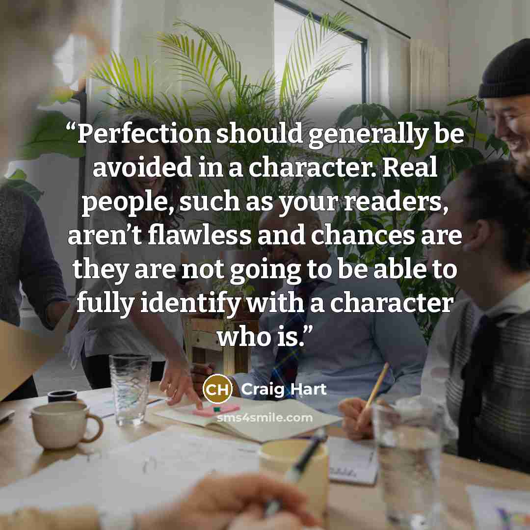 “Perfection should generally be avoided in a character. Real people, such as your readers, aren’t flawless and chances are they are not going to be able to fully identify with a character who is.” quote by Craig Hart