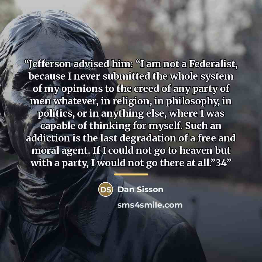 “Jefferson advised him: “I am not a Federalist, because I never submitted the whole system of my opinions to the creed of any party of men whatever, in religion, in philosophy, in politics, or in anything else, where I was capable of thinking for myself. Such an addiction is the last degradation of…” quote by Dan Sisson