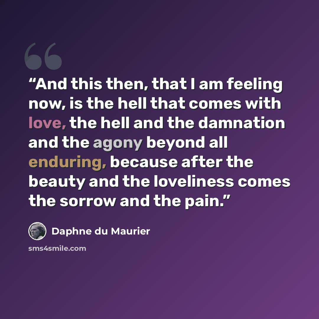 “And this then, that I am feeling now, is the hell that comes with love, the hell and the damnation and the agony beyond all enduring, because after the beauty and the loveliness comes the sorrow and the pain.” quote by Daphne du Maurier