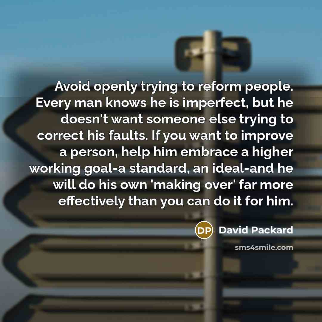 “Avoid openly trying to reform people. Every man knows he is imperfect, but he doesn't want someone else trying to correct his faults. If you want to improve a person, help him embrace a higher working goal-a standard, an ideal-and he will do his own 'making over' far more effectively than you can…” quote by David Packard