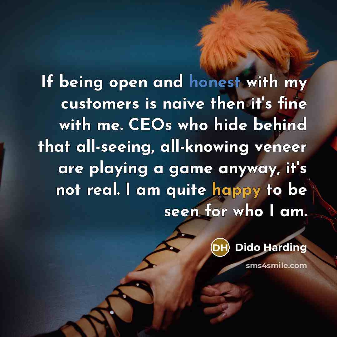 “If being open and honest with my customers is naive then it's fine with me. CEOs who hide behind that all-seeing, all-knowing veneer are playing a game anyway, it's not real. I am quite happy to be seen for who I am.” quote by Dido Harding