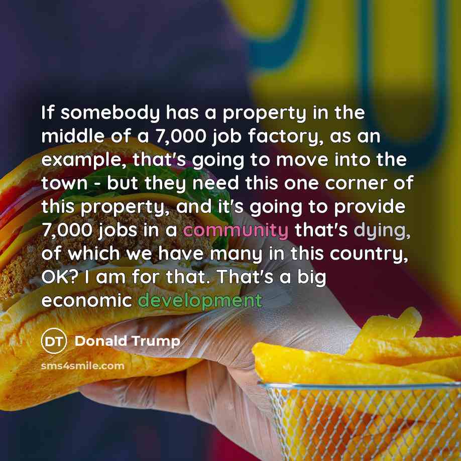 “If somebody has a property in the middle of a 7,000 job factory, as an example, that's going to move into the town - but they need this one corner of this property, and it's going to provide 7,000 jobs in a community that's dying, of which we have many in this country, OK? I am for that. That's a…” quote by Donald Trump