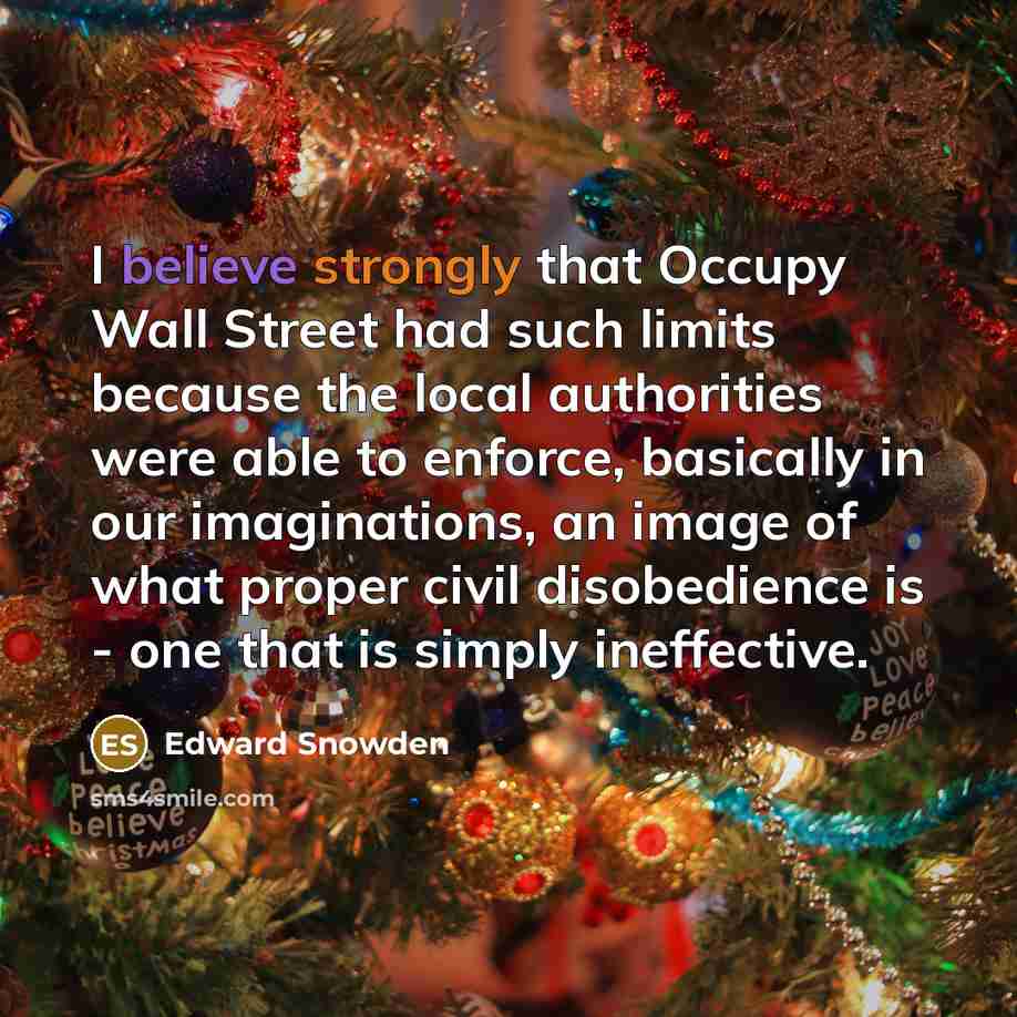 “I believe strongly that Occupy Wall Street had such limits because the local authorities were able to enforce, basically in our imaginations, an image of what proper civil disobedience is - one that is simply ineffective.” quote by Edward Snowden