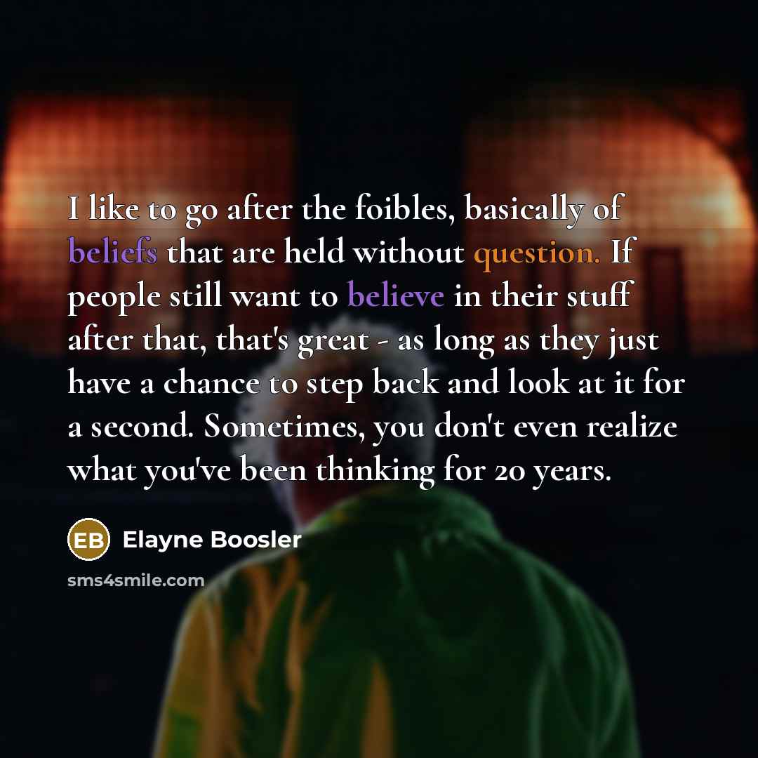 “I like to go after the foibles, basically of beliefs that are held without question. If people still want to believe in their stuff after that, that's great - as long as they just have a chance to step back and look at it for a second. Sometimes, you don't even realize what you've been thinking…” quote by Elayne Boosler
