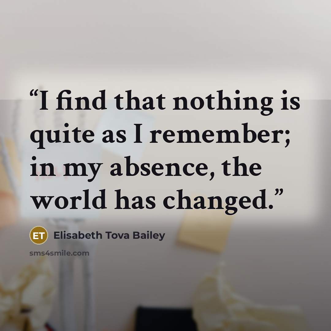 “I find that nothing is quite as I remember; in my absence, the world has changed.” quote by Elisabeth Tova Bailey