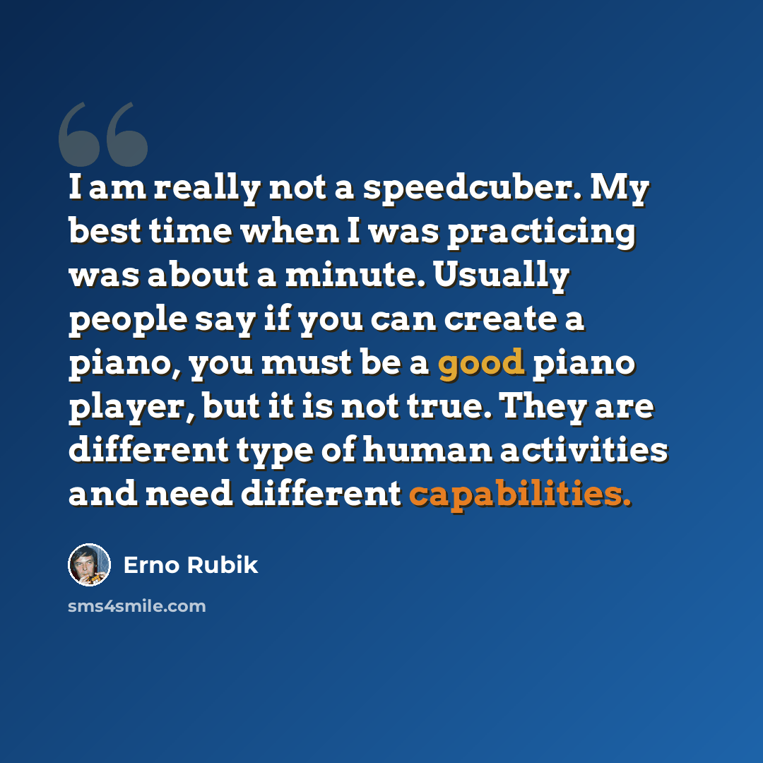 “I am really not a speedcuber. My best time when I was practicing was about a minute. Usually people say if you can create a piano, you must be a good piano player, but it is not true. They are different type of human activities and need different capabilities.” quote by Erno Rubik