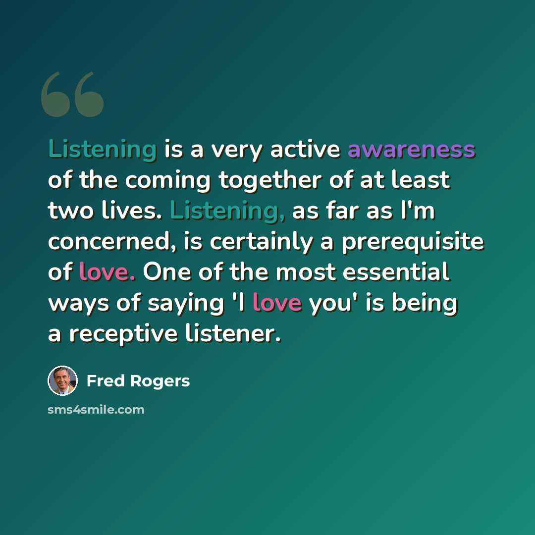 “Listening is a very active awareness of the coming together of at least two lives. Listening, as far as I'm concerned, is certainly a prerequisite of love. One of the most essential ways of saying 'I love you' is being a receptive listener.” quote by Fred Rogers