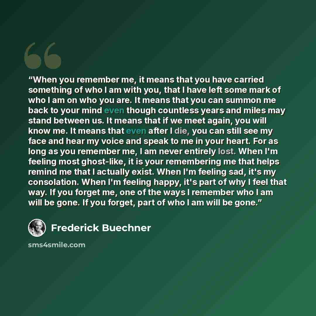 “When you remember me, it means that you have carried something of who I am with you, that I have left some mark of who I am on who you are. It means that you can summon me back to your mind even though countless years and miles may stand between us. It means that if we meet again, you will know…” quote by Frederick Buechner