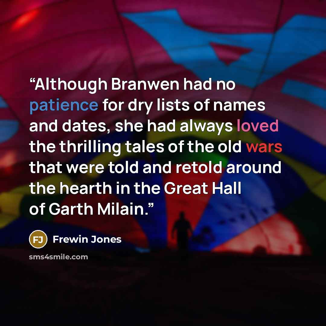 “Although Branwen had no patience for dry lists of names and dates, she had always loved the thrilling tales of the old wars that were told and retold around the hearth in the Great Hall of Garth Milain.” quote by Frewin Jones