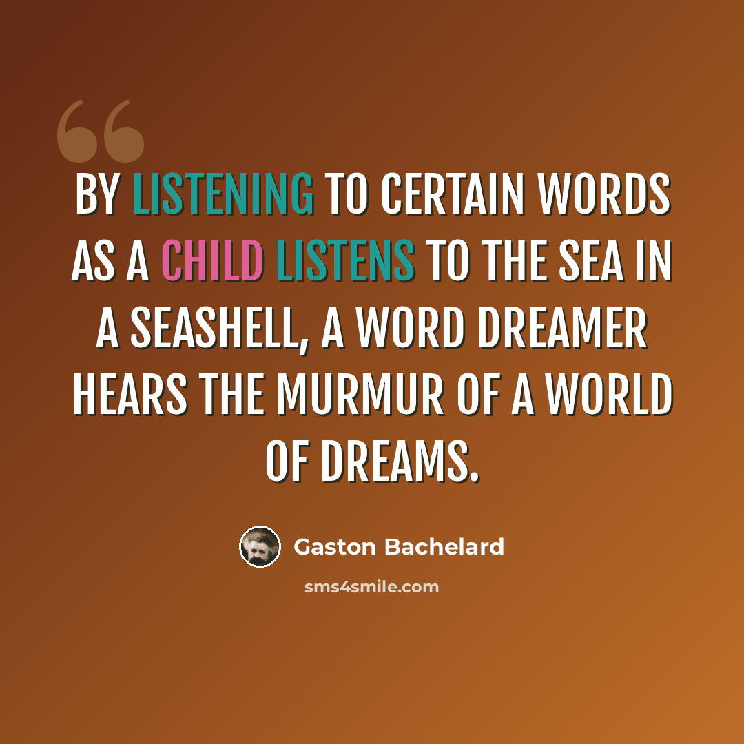 “By listening to certain words as a child listens to the sea in a seashell, a word dreamer hears the murmur of a world of dreams.” quote by Gaston Bachelard