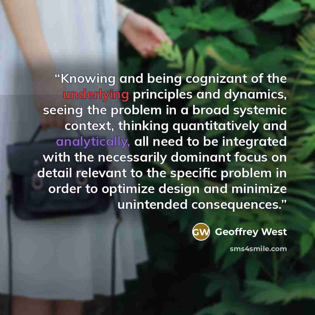 “Knowing and being cognizant of the underlying principles and dynamics, seeing the problem in a broad systemic context, thinking quantitatively and analytically, all need to be integrated with the necessarily dominant focus on detail relevant to the specific problem in order to optimize design and…” quote by Geoffrey West