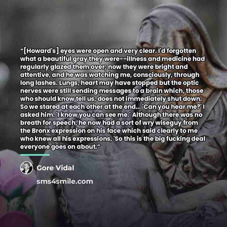 “[Howard's] eyes were open and very clear. I'd forgotten what a beautiful gray they were--illness and medicine had regularly glazed them over; now they were bright and attentive, and he was watching me, consciously, through long lashes. Lungs, heart may have stopped but the optic nerves were still…” quote by Gore Vidal