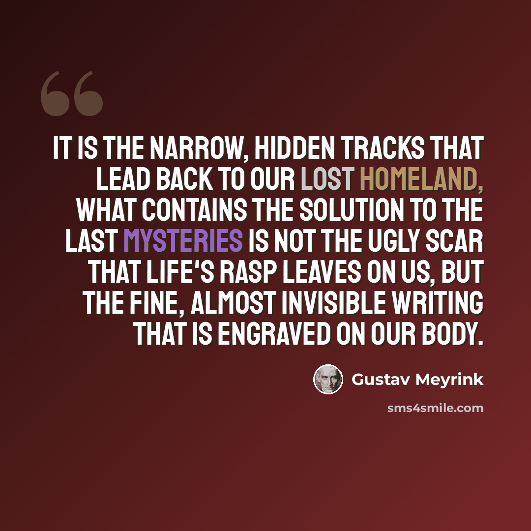 “It is the narrow, hidden tracks that lead back to our lost homeland, what contains the solution to the last mysteries is not the ugly scar that life's rasp leaves on us, but the fine, almost invisible writing that is engraved on our body.” quote by Gustav Meyrink