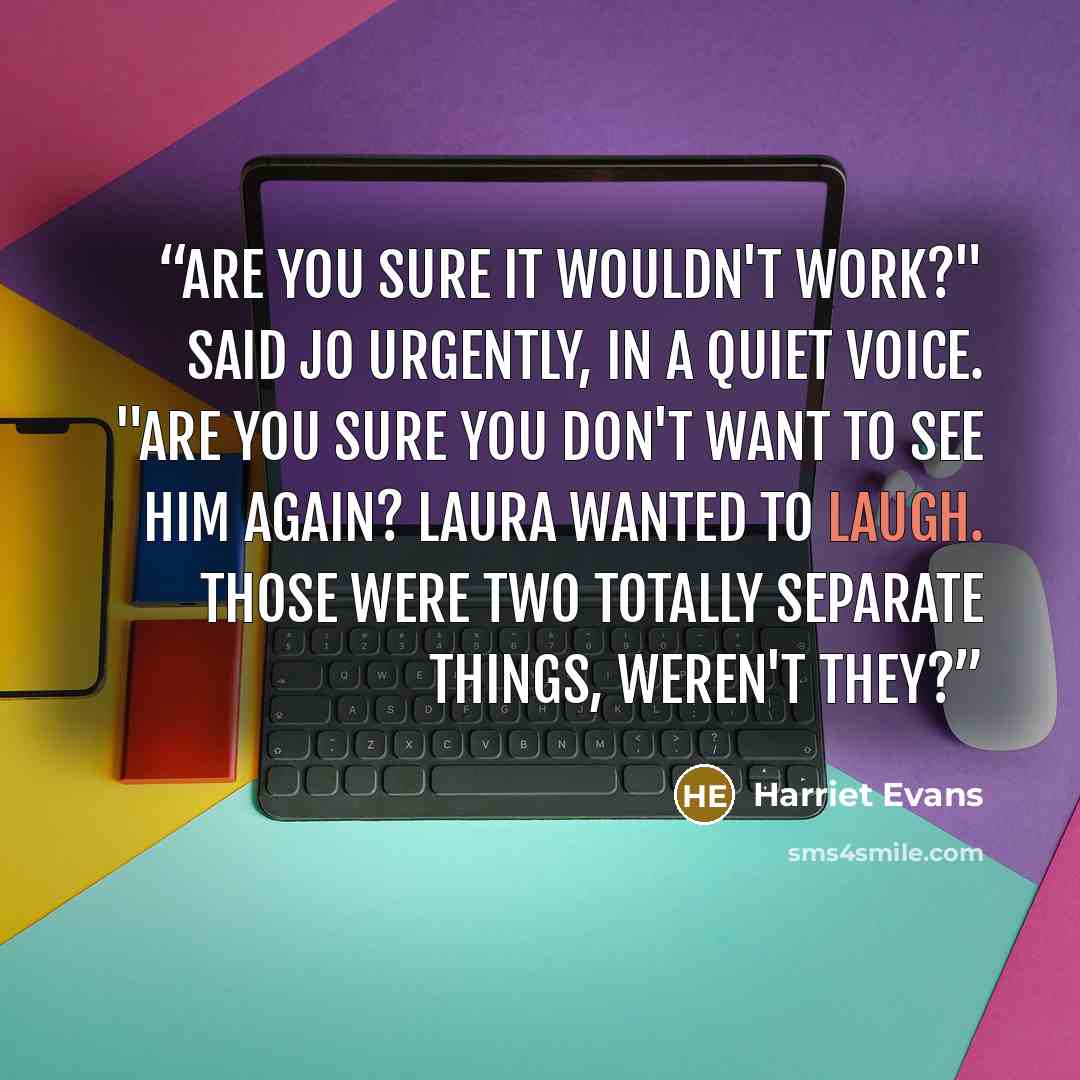 “Are you sure it wouldn't work?" said Jo urgently, in a quiet voice. "Are you sure you don't want to see him again? Laura wanted to laugh. Those were two totally separate things, weren't they?” quote by Harriet Evans