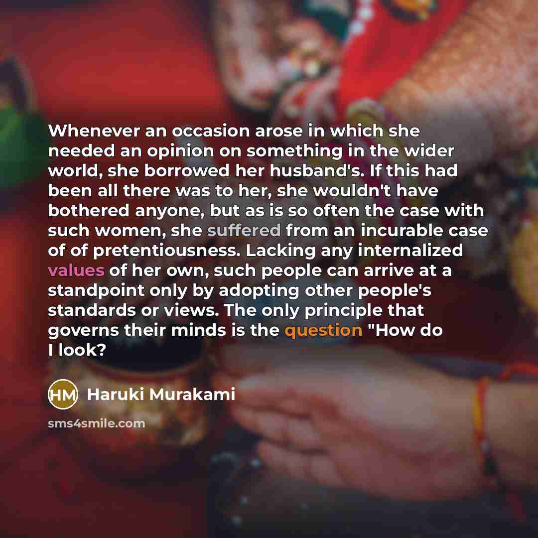 “Whenever an occasion arose in which she needed an opinion on something in the wider world, she borrowed her husband's. If this had been all there was to her, she wouldn't have bothered anyone, but as is so often the case with such women, she suffered from an incurable case of of pretentiousness…” quote by Haruki Murakami