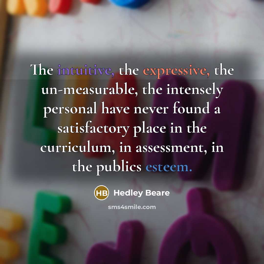 “The intuitive, the expressive, the un-measurable, the intensely personal have never found a satisfactory place in the curriculum, in assessment, in the publics esteem.” quote by Hedley Beare