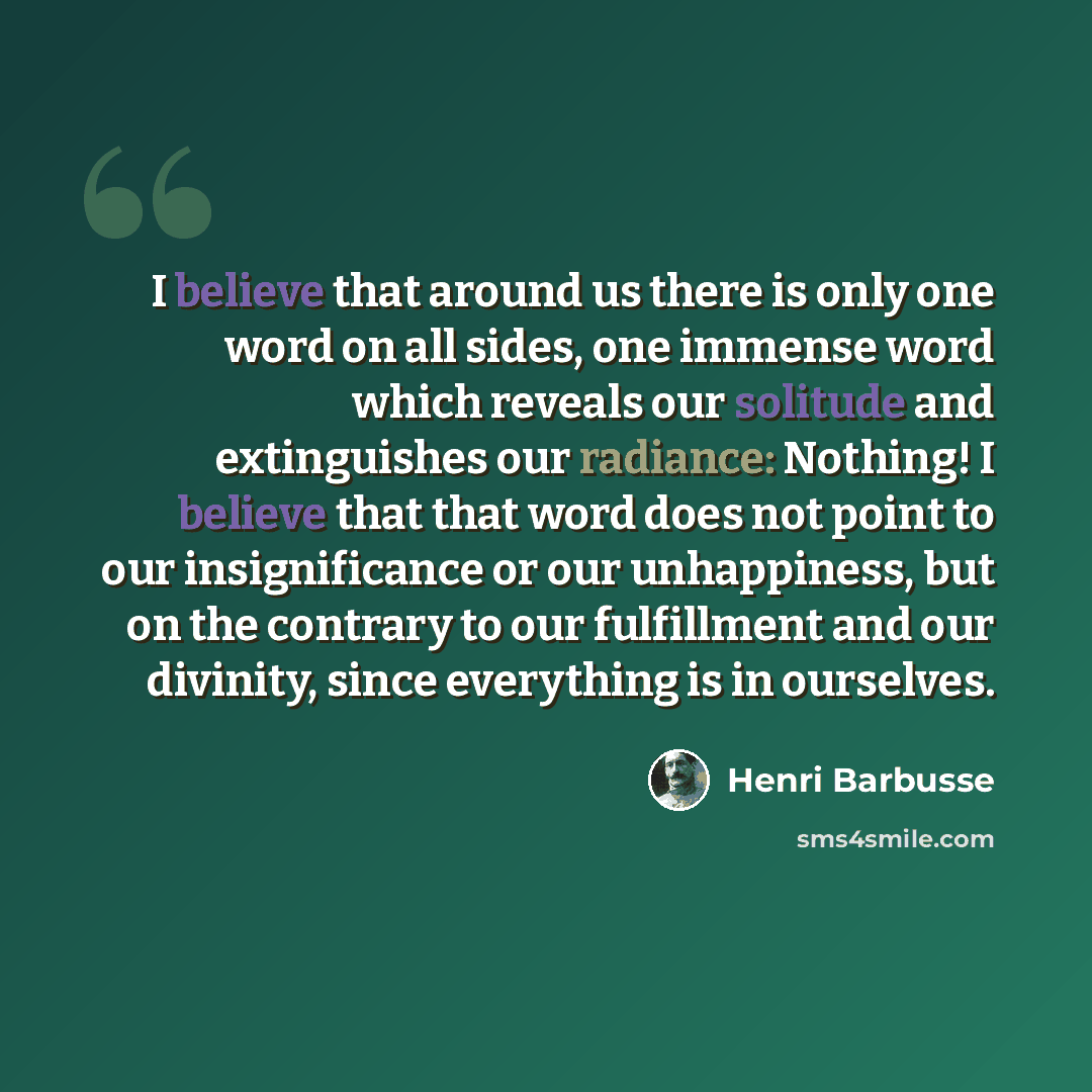 “I believe that around us there is only one word on all sides, one immense word which reveals our solitude and extinguishes our radiance: Nothing! I believe that that word does not point to our insignificance or our unhappiness, but on the contrary to our fulfillment and our divinity, since…” quote by Henri Barbusse