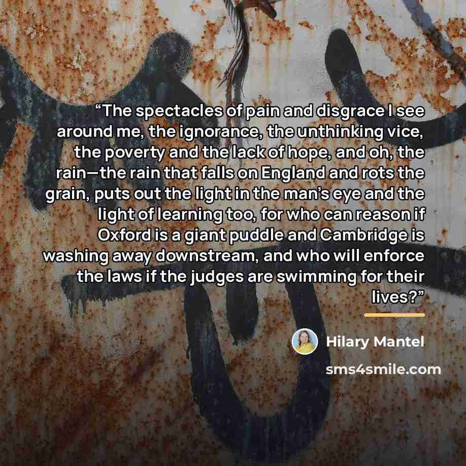 “The spectacles of pain and disgrace I see around me, the ignorance, the unthinking vice, the poverty and the lack of hope, and oh, the rain—the rain that falls on England and rots the grain, puts out the light in the man’s eye and the light of learning too, for who can reason if Oxford is a giant…” quote by Hilary Mantel