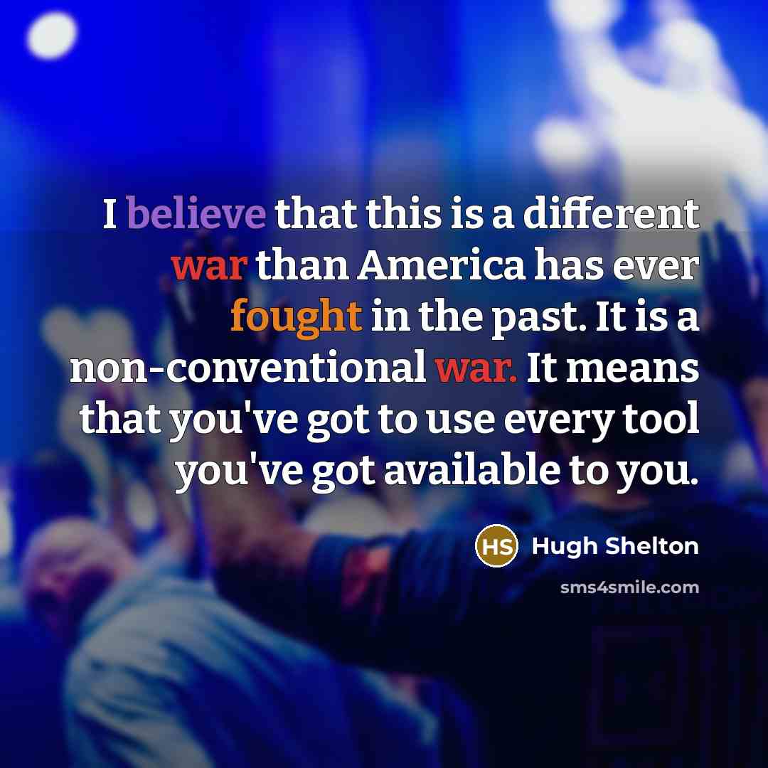 “I believe that this is a different war than America has ever fought in the past. It is a non-conventional war. It means that you've got to use every tool you've got available to you.” quote by Hugh Shelton
