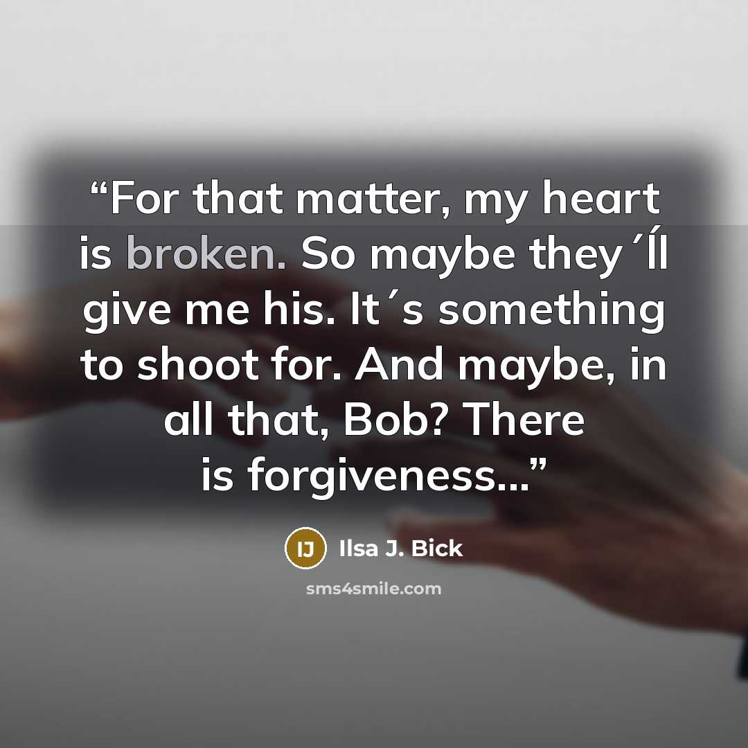 “For that matter, my heart is broken. So maybe they´ĺl give me his. It´s something to shoot for. And maybe, in all that, Bob? There is forgiveness...” quote by Ilsa J. Bick
