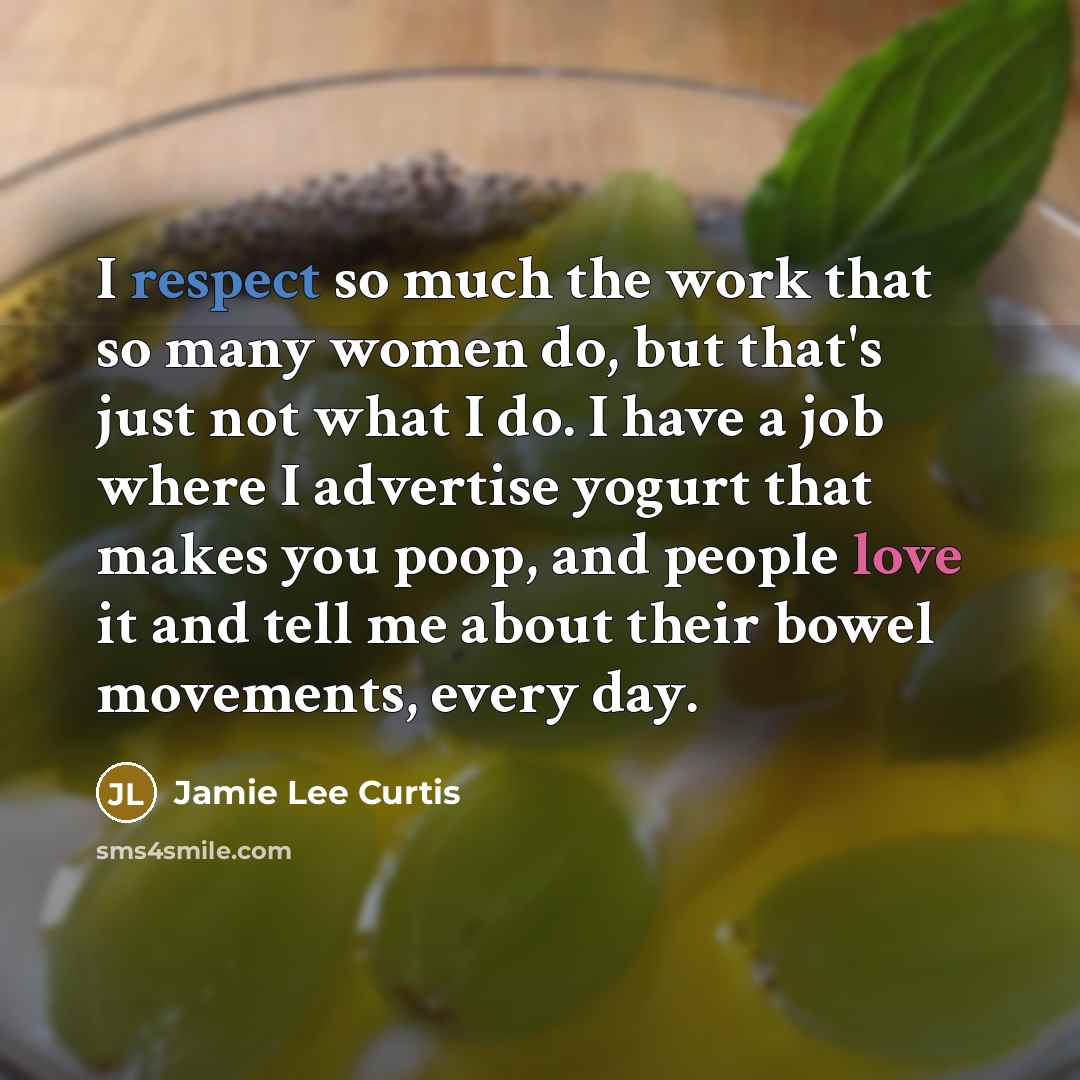 “I respect so much the work that so many women do, but that's just not what I do. I have a job where I advertise yogurt that makes you poop, and people love it and tell me about their bowel movements, every day.” quote by Jamie Lee Curtis