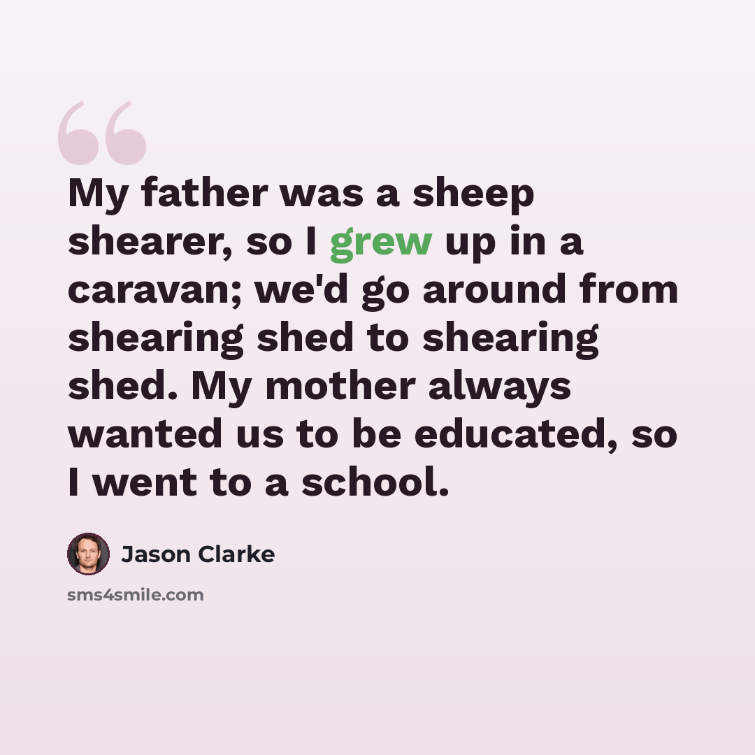 “My father was a sheep shearer, so I grew up in a caravan; we'd go around from shearing shed to shearing shed. My mother always wanted us to be educated, so I went to a school.” quote by Jason Clarke