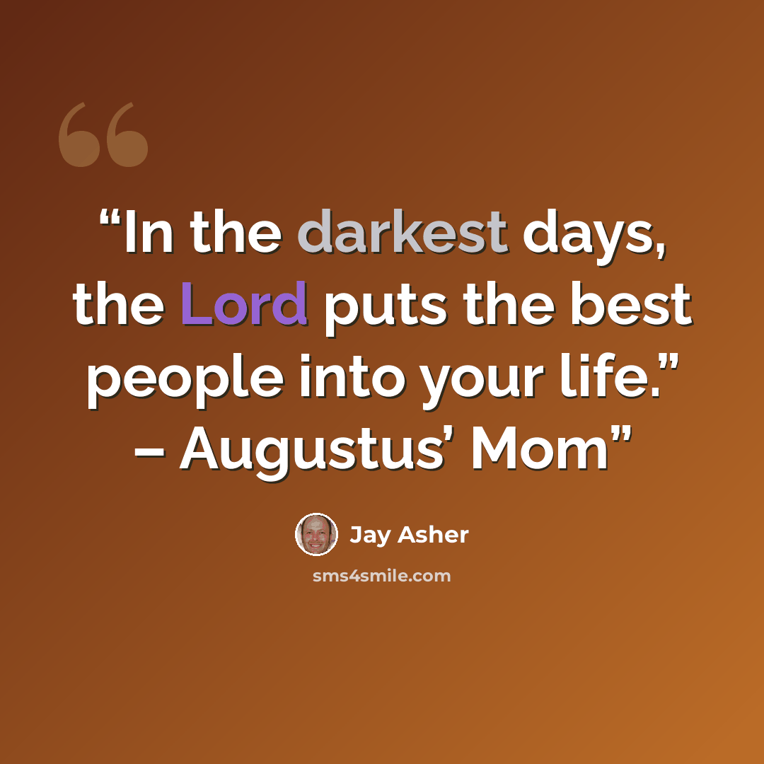 “In the darkest days, the Lord puts the best people into your life.” – Augustus’ Mom” quote by Jay ASher