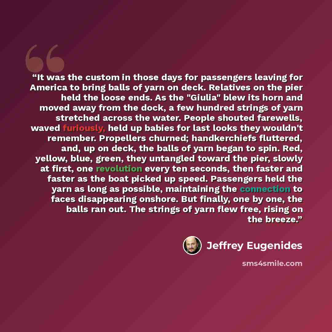 “It was the custom in those days for passengers leaving for America to bring balls of yarn on deck. Relatives on the pier held the loose ends. As the "Giulia" blew its horn and moved away from the dock, a few hundred strings of yarn stretched across the water. People shouted farewells, waved…” quote by Jeffrey Eugenides