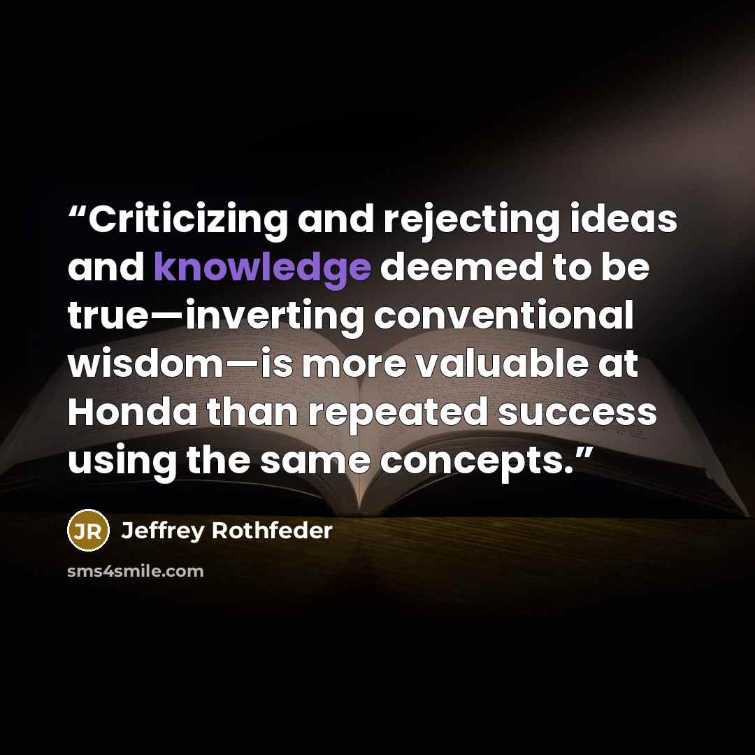 “Criticizing and rejecting ideas and knowledge deemed to be true—inverting conventional wisdom—is more valuable at Honda than repeated success using the same concepts.” quote by Jeffrey Rothfeder