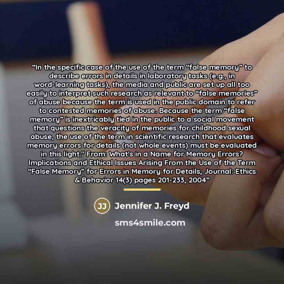 “In the specific case of the use of the term “false memory” to describe errors in details in laboratory tasks (e.g., in word-learning tasks), the media and public are set up all too easily to interpret such research as relevant to “false memories” of abuse because the term is used in the public…” quote by Jennifer J. Freyd