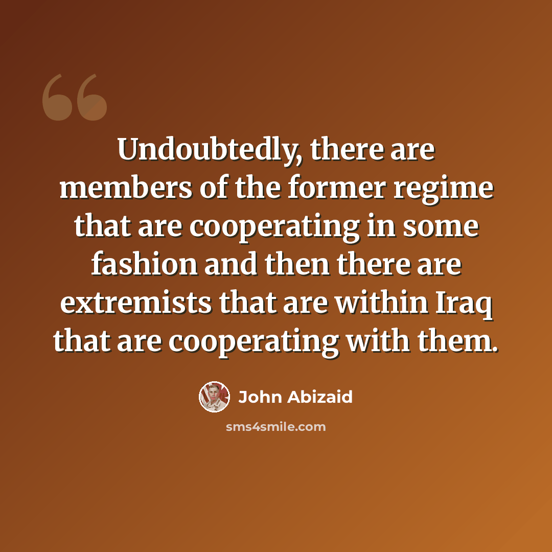 “Undoubtedly, there are members of the former regime that are cooperating in some fashion and then there are extremists that are within Iraq that are cooperating with them.” quote by John Abizaid