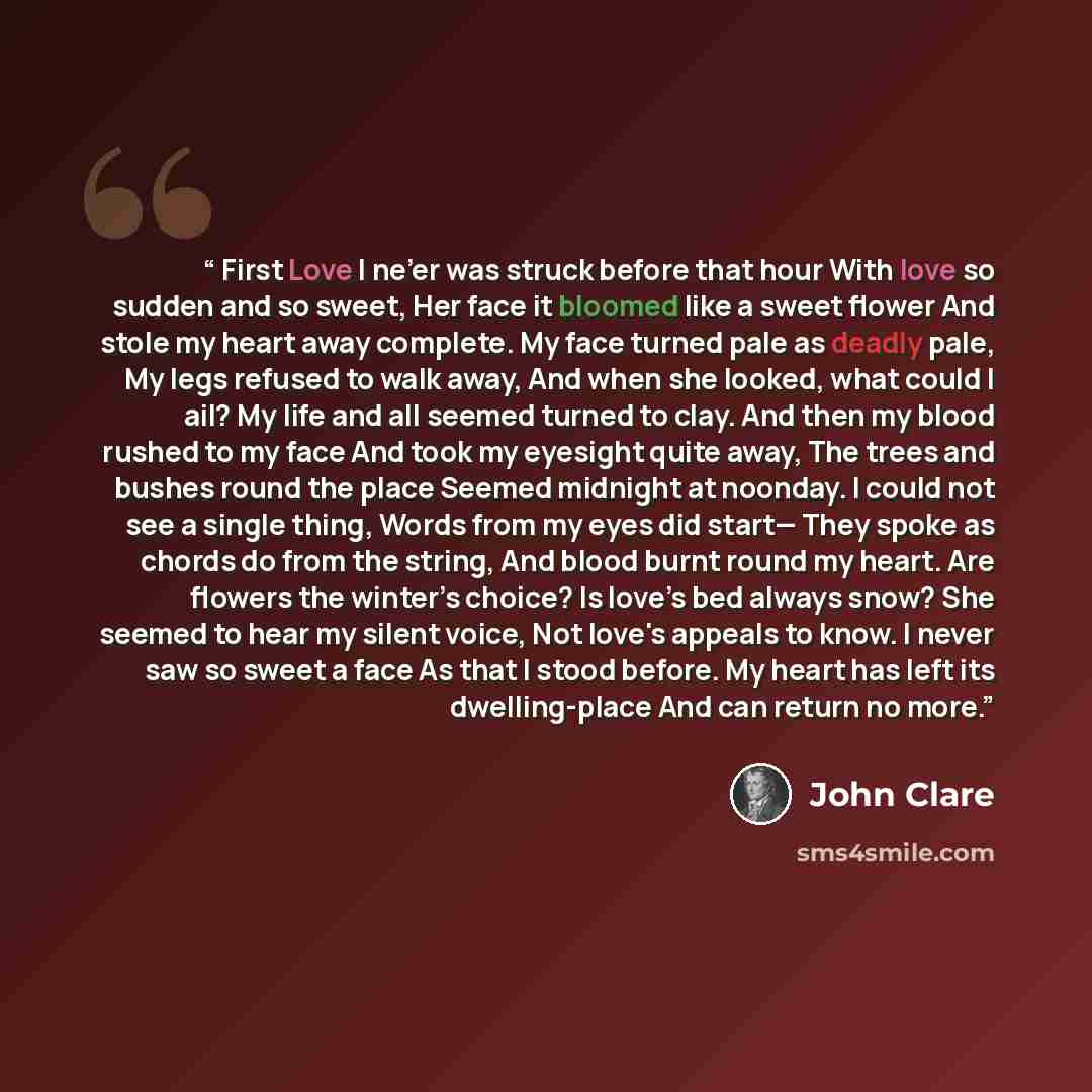 “First Love I ne’er was struck before that hour With love so sudden and so sweet, Her face it bloomed like a sweet flower And stole my heart away complete. My face turned pale as deadly pale, My legs refused to walk away, And when she looked, what could I ail? My life and all seemed turned to clay…” quote by John Clare