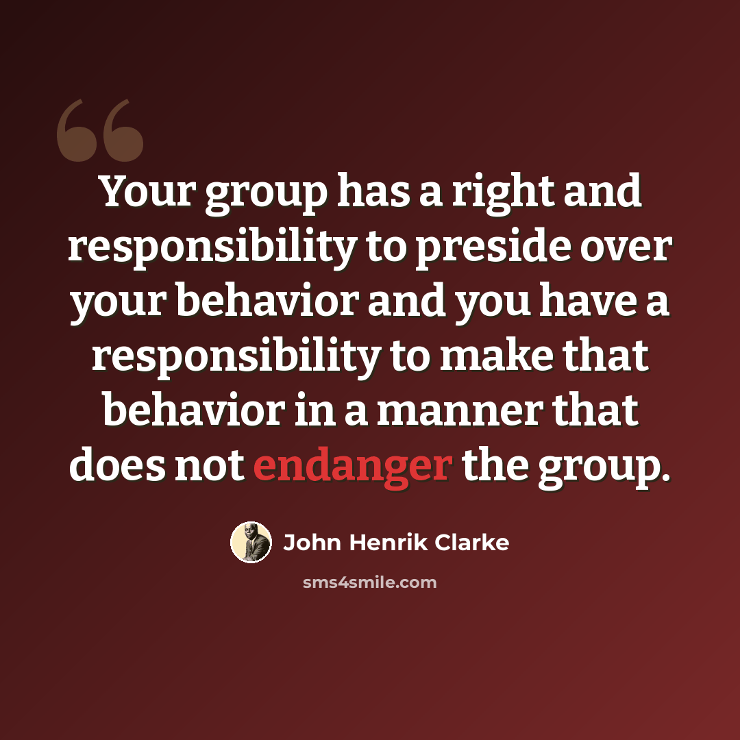 “Your group has a right and responsibility to preside over your behavior and you have a responsibility to make that behavior in a manner that does not endanger the group.” quote by John Henrik Clarke