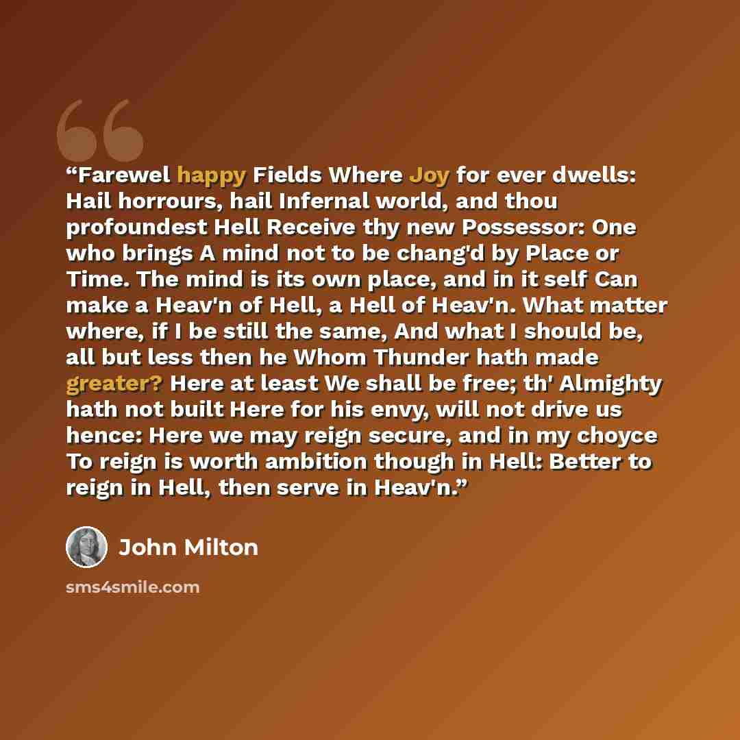 “Farewel happy Fields Where Joy for ever dwells: Hail horrours, hail Infernal world, and thou profoundest Hell Receive thy new Possessor: One who brings A mind not to be chang'd by Place or Time. The mind is its own place, and in it self Can make a Heav'n of Hell, a Hell of Heav'n. What matter…” quote by John Milton