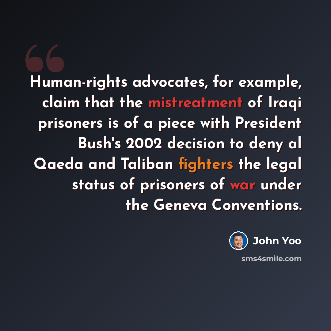 “Human-rights advocates, for example, claim that the mistreatment of Iraqi prisoners is of a piece with President Bush's 2002 decision to deny al Qaeda and Taliban fighters the legal status of prisoners of war under the Geneva Conventions.” quote by John Yoo